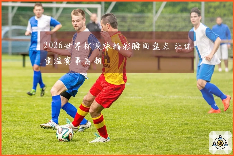 2026世界杯滚球精彩瞬间盘点 让你重温赛事高潮