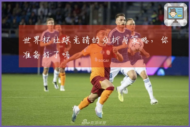 世界杯让球竞猜的分析与策略，你准备好了吗