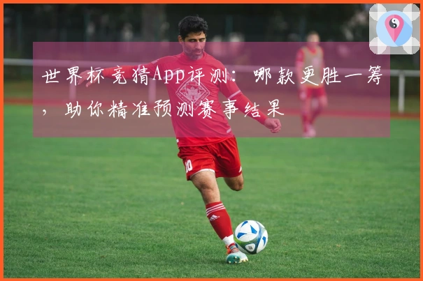 世界杯竞猜App评测：哪款更胜一筹，助你精准预测赛事结果
